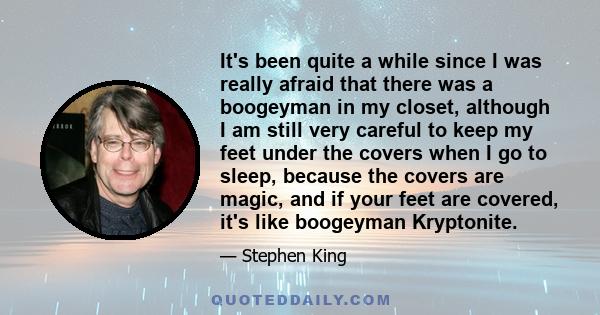 It's been quite a while since I was really afraid that there was a boogeyman in my closet, although I am still very careful to keep my feet under the covers when I go to sleep, because the covers are magic, and if your