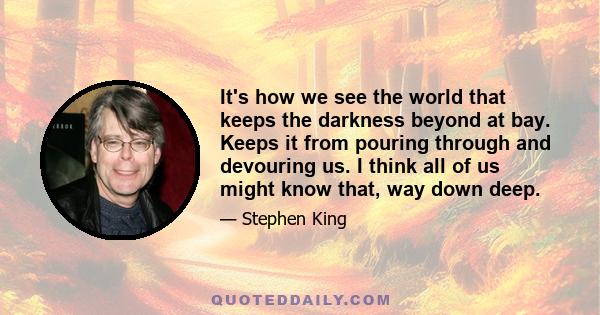 It's how we see the world that keeps the darkness beyond at bay. Keeps it from pouring through and devouring us. I think all of us might know that, way down deep.