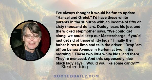 I've always thought it would be fun to update Hansel and Gretel. I'd have these white parents in the suburbs with an income of fifty or sixty thousand dollars. Daddy loses his job, and the wicked stepmother says, We