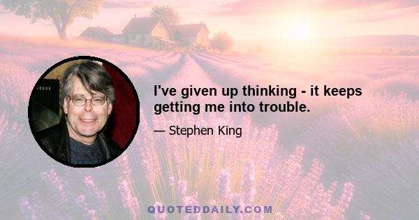 I've given up thinking - it keeps getting me into trouble.