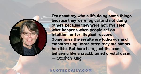 I've spent my whole life doing some things because they were logical and not doing others because they were not. I've seen what happens when people act on intuition, or for illogical reasons. Sometimes the results are