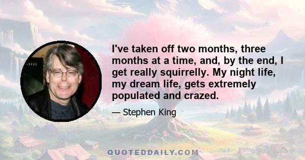 I've taken off two months, three months at a time, and, by the end, I get really squirrelly. My night life, my dream life, gets extremely populated and crazed.