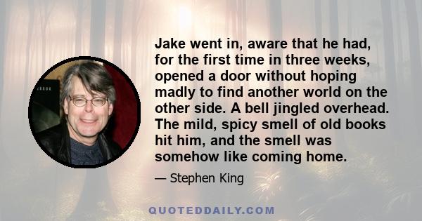 Jake went in, aware that he had, for the first time in three weeks, opened a door without hoping madly to find another world on the other side. A bell jingled overhead. The mild, spicy smell of old books hit him, and