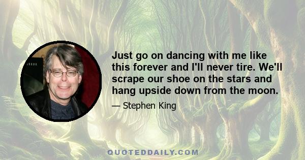 Just go on dancing with me like this forever and I'll never tire. We'll scrape our shoe on the stars and hang upside down from the moon.