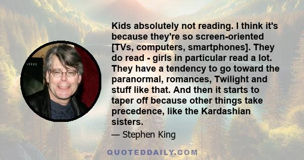 Kids absolutely not reading. I think it's because they're so screen-oriented [TVs, computers, smartphones]. They do read - girls in particular read a lot. They have a tendency to go toward the paranormal, romances,