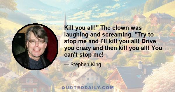 Kill you all! The clown was laughing and screaming. Try to stop me and I'll kill you all! Drive you crazy and then kill you all! You can't stop me!