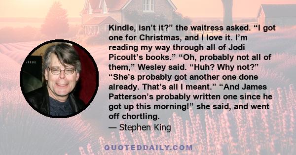 Kindle, isn’t it?” the waitress asked. “I got one for Christmas, and I love it. I’m reading my way through all of Jodi Picoult’s books.” “Oh, probably not all of them,” Wesley said. “Huh? Why not?” “She’s probably got