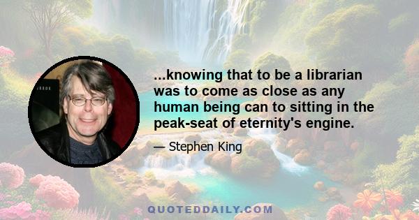 ...knowing that to be a librarian was to come as close as any human being can to sitting in the peak-seat of eternity's engine.