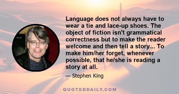 Language does not always have to wear a tie and lace-up shoes. The object of fiction isn't grammatical correctness but to make the reader welcome and then tell a story... To make him/her forget, whenever possible, that