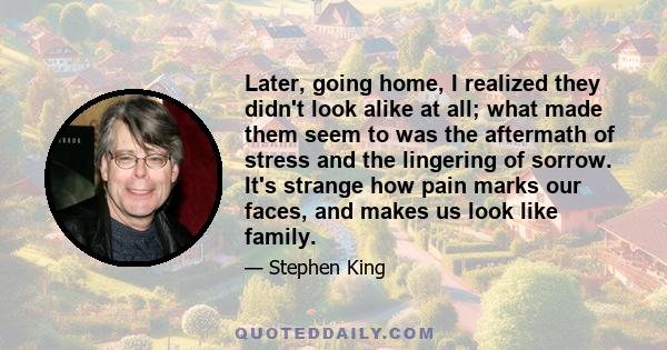 Later, going home, I realized they didn't look alike at all; what made them seem to was the aftermath of stress and the lingering of sorrow. It's strange how pain marks our faces, and makes us look like family.