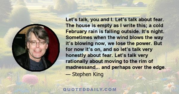 Let’s talk, you and I. Let’s talk about fear. The house is empty as I write this; a cold February rain is falling outside. It’s night. Sometimes when the wind blows the way it’s blowing now, we lose the power. But for