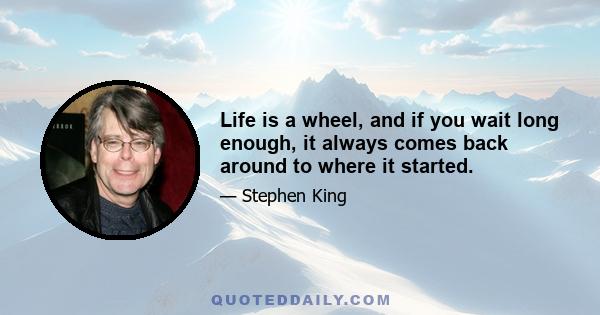 Life is a wheel, and if you wait long enough, it always comes back around to where it started.