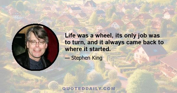 Life was a wheel, its only job was to turn, and it always came back to where it started.