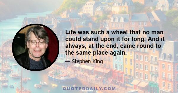 Life was such a wheel that no man could stand upon it for long. And it always, at the end, came round to the same place again.