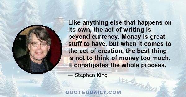 Like anything else that happens on its own, the act of writing is beyond currency. Money is great stuff to have, but when it comes to the act of creation, the best thing is not to think of money too much. It constipates 