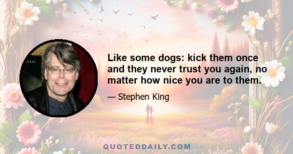 Like some dogs: kick them once and they never trust you again, no matter how nice you are to them.