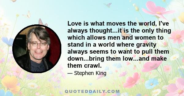 Love is what moves the world, I've always thought...it is the only thing which allows men and women to stand in a world where gravity always seems to want to pull them down...bring them low...and make them crawl.