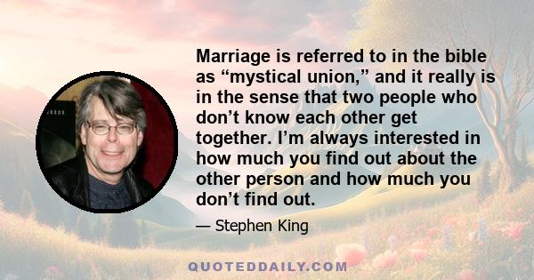 Marriage is referred to in the bible as “mystical union,” and it really is in the sense that two people who don’t know each other get together. I’m always interested in how much you find out about the other person and