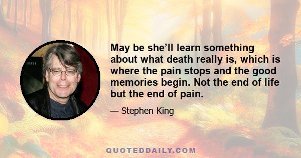 May be she’ll learn something about what death really is, which is where the pain stops and the good memories begin. Not the end of life but the end of pain.