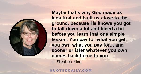 Maybe that's why God made us kids first and built us close to the ground, because He knows you got to fall down a lot and bleed a lot before you learn that one simple lesson. You pay for what you get, you own what you