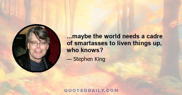 ...maybe the world needs a cadre of smartasses to liven things up, who knows?