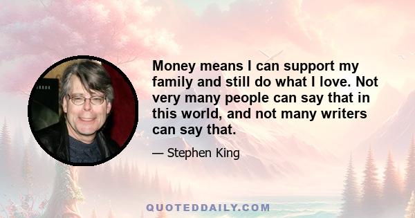 Money means I can support my family and still do what I love. Not very many people can say that in this world, and not many writers can say that.