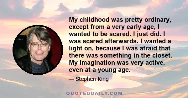 My childhood was pretty ordinary, except from a very early age, I wanted to be scared. I just did. I was scared afterwards. I wanted a light on, because I was afraid that there was something in the closet. My