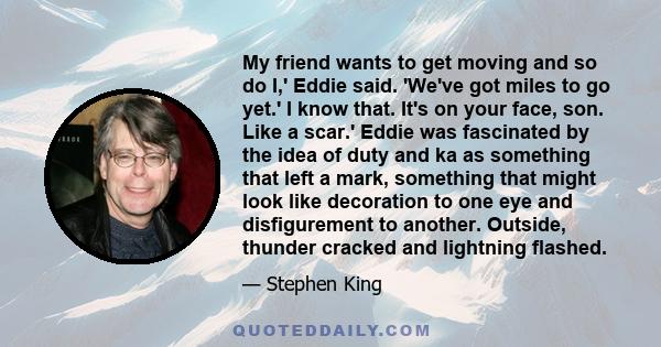 My friend wants to get moving and so do I,' Eddie said. 'We've got miles to go yet.' I know that. It's on your face, son. Like a scar.' Eddie was fascinated by the idea of duty and ka as something that left a mark,