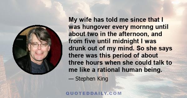 My wife has told me since that I was hungover every mornng until about two in the afternoon, and from five until midnight I was drunk out of my mind. So she says there was this period of about three hours when she could 