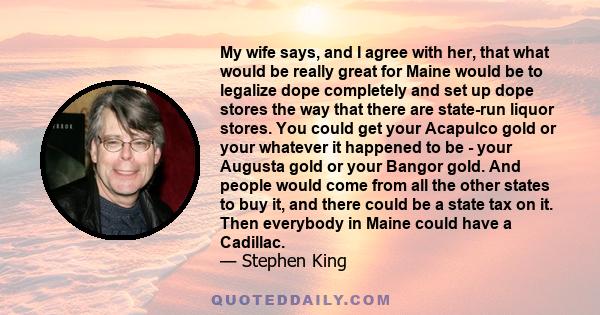 My wife says, and I agree with her, that what would be really great for Maine would be to legalize dope completely and set up dope stores the way that there are state-run liquor stores. You could get your Acapulco gold