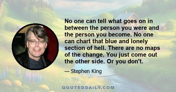 No one can tell what goes on in between the person you were and the person you become. No one can chart that blue and lonely section of hell. There are no maps of the change. You just come out the other side. Or you