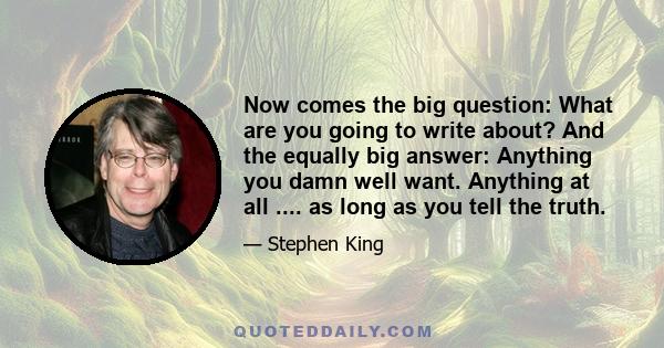 Now comes the big question: What are you going to write about? And the equally big answer: Anything you damn well want. Anything at all .... as long as you tell the truth.