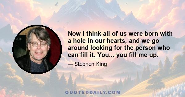 Now I think all of us were born with a hole in our hearts, and we go around looking for the person who can fill it. You... you fill me up.