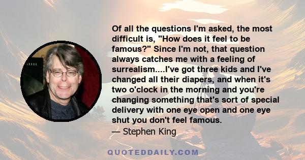 Of all the questions I'm asked, the most difficult is, How does it feel to be famous? Since I'm not, that question always catches me with a feeling of surrealism....I've got three kids and I've changed all their