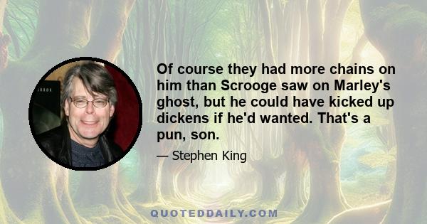 Of course they had more chains on him than Scrooge saw on Marley's ghost, but he could have kicked up dickens if he'd wanted. That's a pun, son.