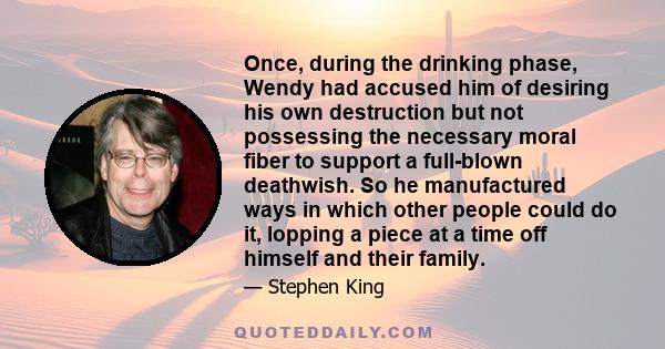 Once, during the drinking phase, Wendy had accused him of desiring his own destruction but not possessing the necessary moral fiber to support a full-blown deathwish. So he manufactured ways in which other people could