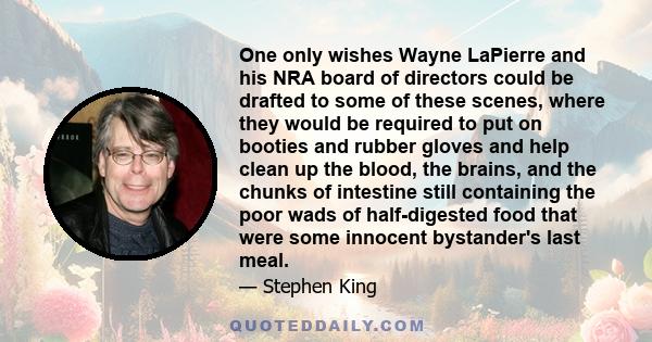 One only wishes Wayne LaPierre and his NRA board of directors could be drafted to some of these scenes, where they would be required to put on booties and rubber gloves and help clean up the blood, the brains, and the