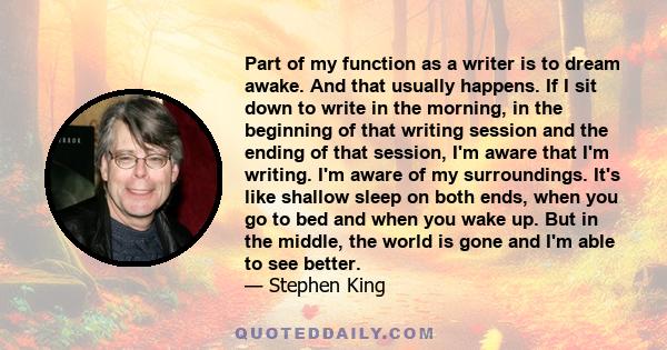 Part of my function as a writer is to dream awake. And that usually happens. If I sit down to write in the morning, in the beginning of that writing session and the ending of that session, I'm aware that I'm writing.