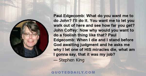 Paul Edgecomb: What do you want me to do John? I'll do it. You want me to let you walk out of here and see how far you get? John Coffey: Now why would you want to do a foolish thing like that? Paul Edgecomb: When I die