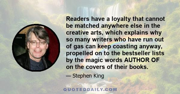 Readers have a loyalty that cannot be matched anywhere else in the creative arts, which explains why so many writers who have run out of gas can keep coasting anyway, propelled on to the bestseller lists by the magic