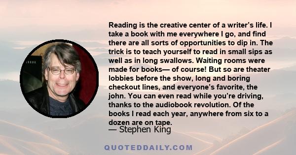 Reading is the creative center of a writer’s life. I take a book with me everywhere I go, and find there are all sorts of opportunities to dip in. The trick is to teach yourself to read in small sips as well as in long