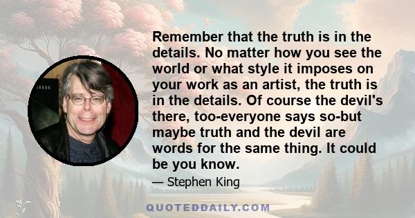 Remember that the truth is in the details. No matter how you see the world or what style it imposes on your work as an artist, the truth is in the details. Of course the devil's there, too-everyone says so-but maybe