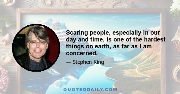 Scaring people, especially in our day and time, is one of the hardest things on earth, as far as I am concerned.