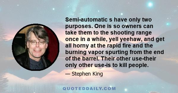 Semi-automatic s have only two purposes. One is so owners can take them to the shooting range once in a while, yell yeehaw, and get all horny at the rapid fire and the burning vapor spurting from the end of the barrel.