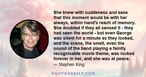 She knew with suddeness and ease that this moment would be with her always, within hand's reach of memory. She doubted if they all sensed it - they had seen the world - but even George was silent for a minute as they