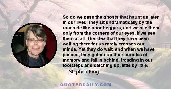 So do we pass the ghosts that haunt us later in our lives; they sit undramatically by the roadside like poor beggars, and we see them only from the corners of our eyes, if we see them at all. The idea that they have