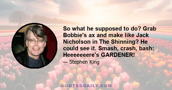 So what he supposed to do? Grab Bobbie's ax and make like Jack Nicholson in The Shinning? He could see it. Smash, crash, bash: Heeeeeeere's GARDENER!