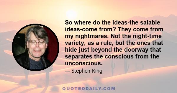 So where do the ideas-the salable ideas-come from? They come from my nightmares. Not the night-time variety, as a rule, but the ones that hide just beyond the doorway that separates the conscious from the unconscious.