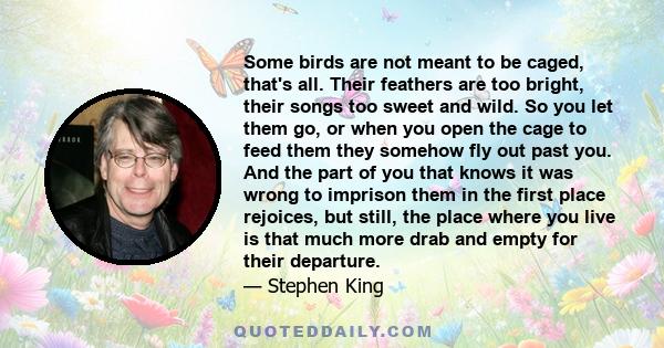 Some birds are not meant to be caged, that's all. Their feathers are too bright, their songs too sweet and wild. So you let them go, or when you open the cage to feed them they somehow fly out past you. And the part of