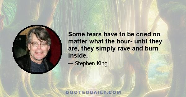 Some tears have to be cried no matter what the hour- until they are, they simply rave and burn inside.